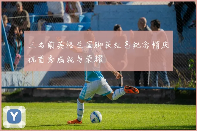 三名前英格兰国脚获红色纪念帽庆祝首秀成就与荣耀