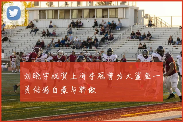刘晓宇祝贺上海夺冠曾为大鲨鱼一员倍感自豪与骄傲