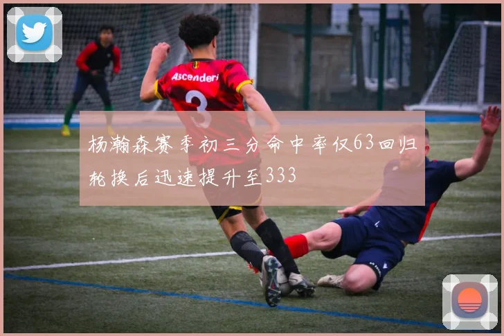 杨瀚森赛季初三分命中率仅63回归轮换后迅速提升至333
