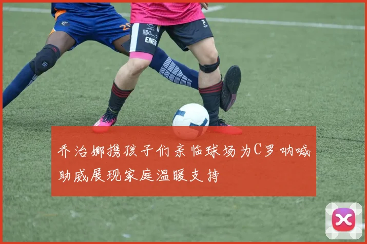 乔治娜携孩子们亲临球场为C罗呐喊助威展现家庭温暖支持