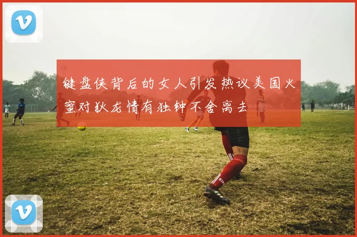 键盘侠背后的女人引发热议美国火蜜对狄龙情有独钟不舍离去
