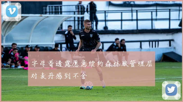 字母哥透露愿意续约森林狼管理层对麦丹感到不舍