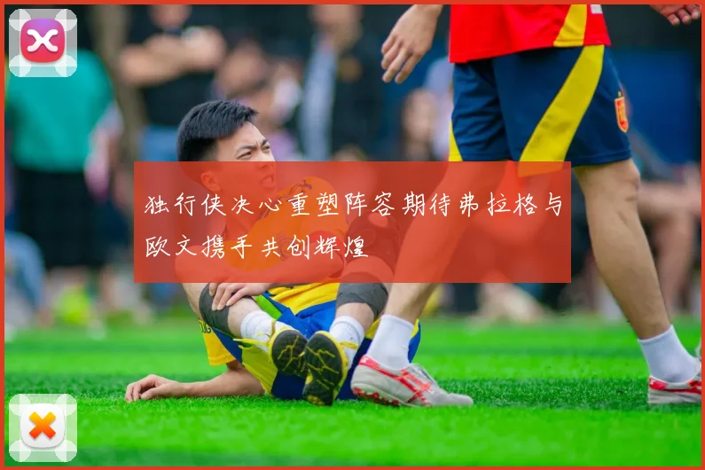 独行侠决心重塑阵容期待弗拉格与欧文携手共创辉煌