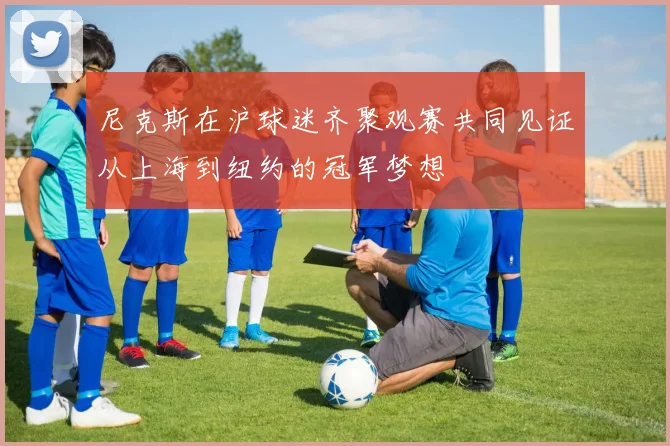 尼克斯在沪球迷齐聚观赛共同见证从上海到纽约的冠军梦想