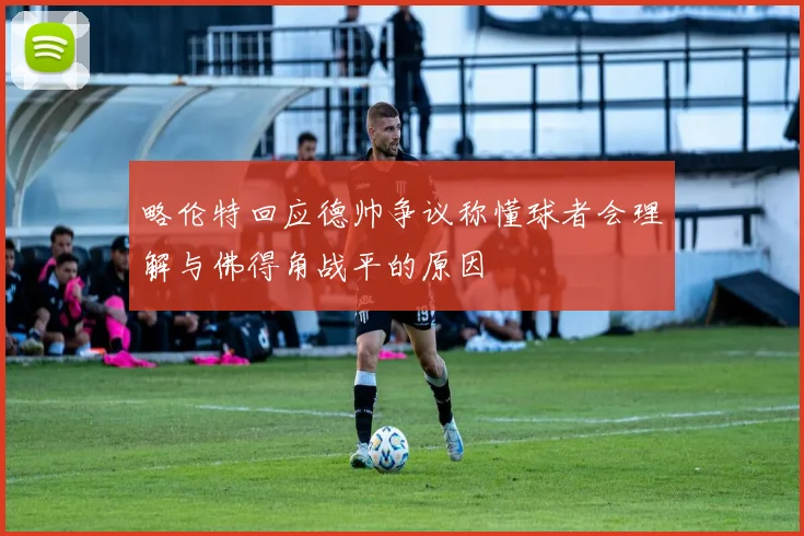 略伦特回应德帅争议称懂球者会理解与佛得角战平的原因