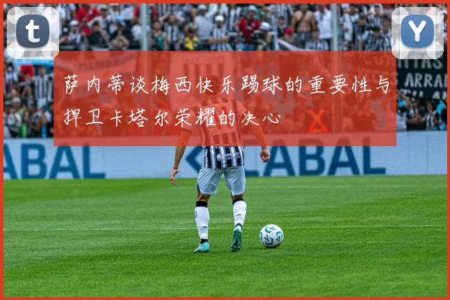 萨内蒂谈梅西快乐踢球的重要性与捍卫卡塔尔荣耀的决心