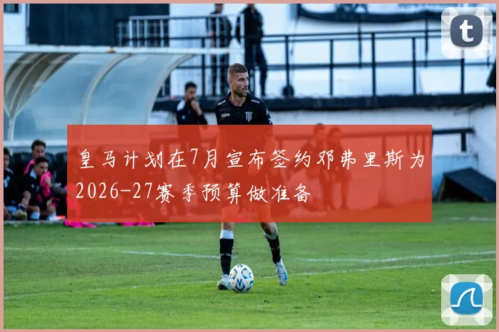 皇马计划在7月宣布签约邓弗里斯为2026-27赛季预算做准备