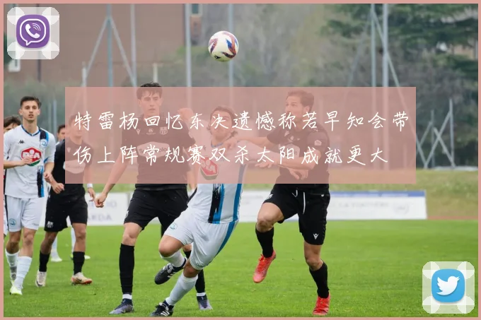 特雷杨回忆东决遗憾称若早知会带伤上阵常规赛双杀太阳成就更大