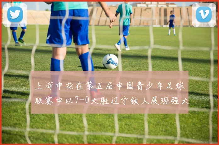 上海申花在第五届中国青少年足球联赛中以7-0大胜辽宁铁人展现强大实力