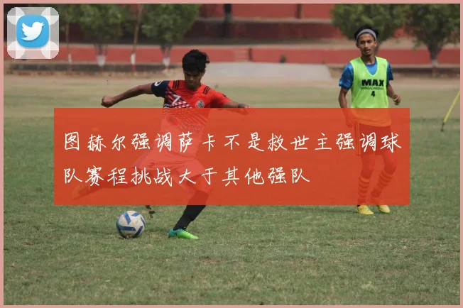 图赫尔强调萨卡不是救世主强调球队赛程挑战大于其他强队