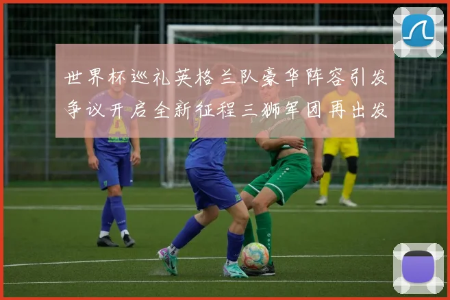 世界杯巡礼英格兰队豪华阵容引发争议开启全新征程三狮军团再出发